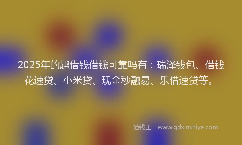 2025年的趣借钱借钱可靠吗有：瑞泽钱包、借钱花速贷、小米贷、现金秒融易、乐借速贷等。