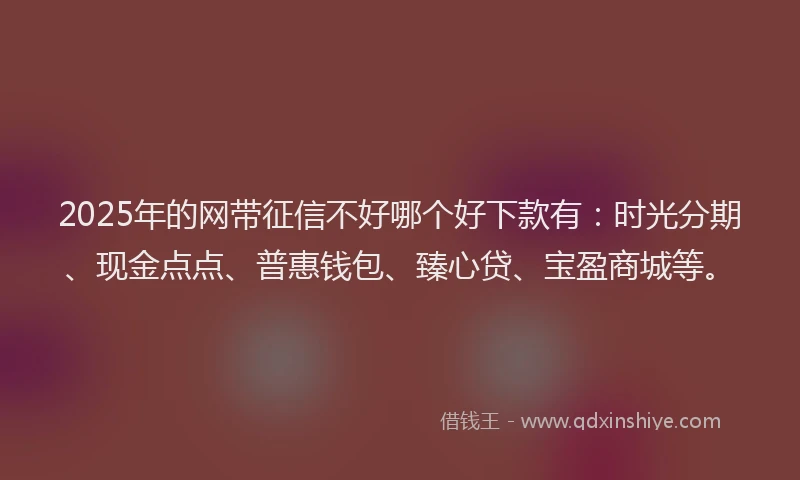 2025年的网带征信不好哪个好下款有：时光分期、现金点点、普惠钱包、臻心贷、宝盈商城等。