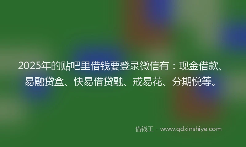 2025年的贴吧里借钱要登录微信有：现金借款、易融贷盒、快易借贷融、戒易花、分期悦等。
