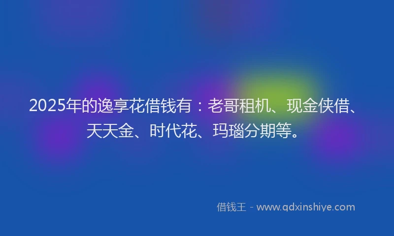 2025年的逸享花借钱有：老哥租机、现金侠借、天天金、时代花、玛瑙分期等。