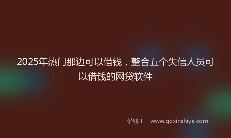 2025年热门那边可以借钱，整合五个失信人员可以借钱的网贷软件