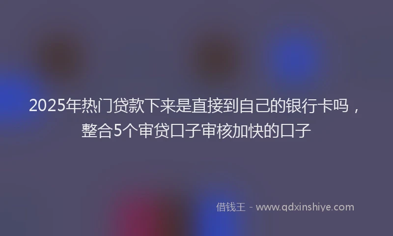 2025年热门贷款下来是直接到自己的银行卡吗，整合5个审贷口子审核加快的口子