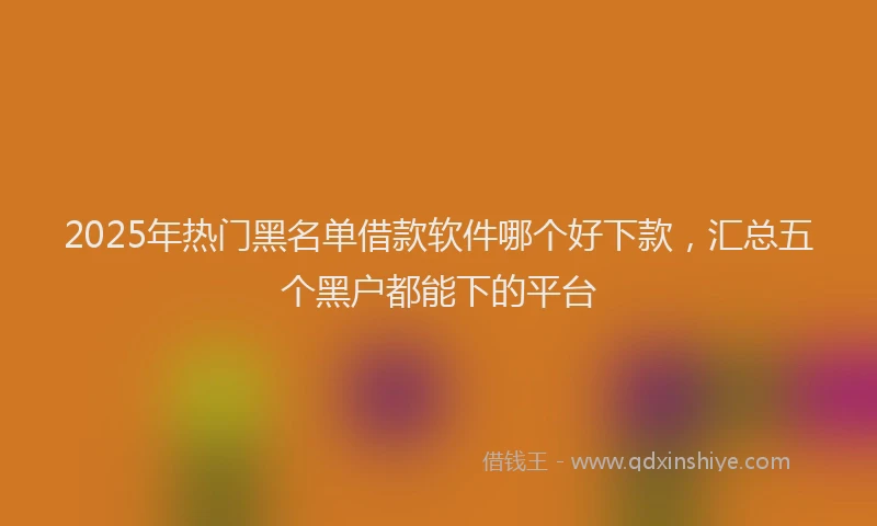 2025年热门黑名单借款软件哪个好下款，汇总五个黑户都能下的平台