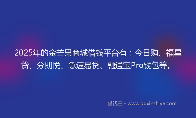 2025年的金芒果商城借钱平台有：今日购、福星贷、分期悦、急速易贷、融通宝Pro钱包等。