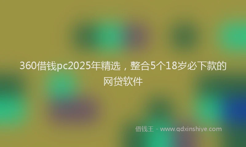 360借钱pc2025年精选，整合5个18岁必下款的网贷软件