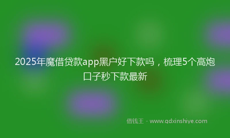 2025年魔借贷款app黑户好下款吗，梳理5个高炮口子秒下款最新