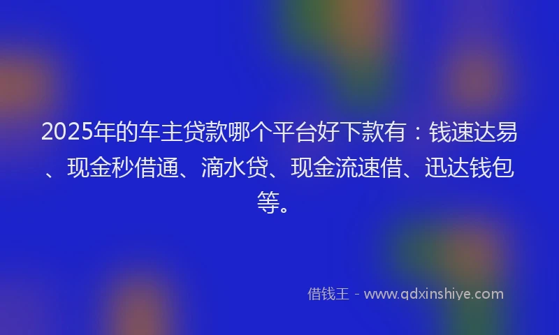 2025年的车主贷款哪个平台好下款有：钱速达易、现金秒借通、滴水贷、现金流速借、迅达钱包等。