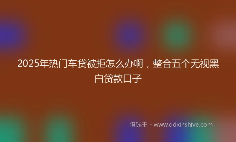 2025年热门车贷被拒怎么办啊，整合五个无视黑白贷款口子
