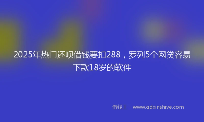 2025年热门还呗借钱要扣288，罗列5个网贷容易下款18岁的软件