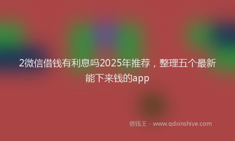 2微信借钱有利息吗2025年推荐，整理五个最新能下来钱的app