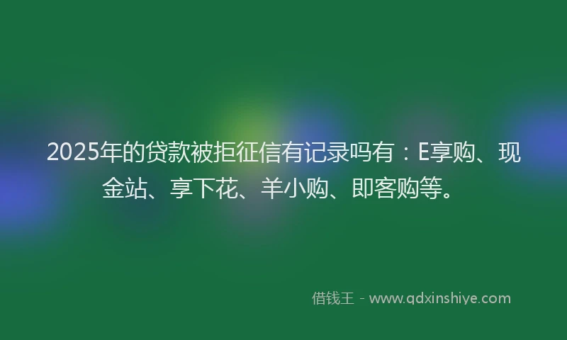 2025年的贷款被拒征信有记录吗有：E享购、现金站、享下花、羊小购、即客购等。