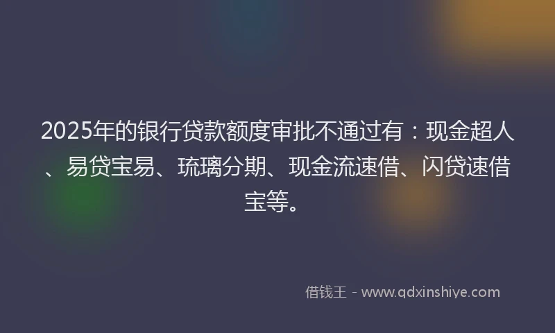 2025年的银行贷款额度审批不通过有：现金超人、易贷宝易、琉璃分期、现金流速借、闪贷速借宝等。