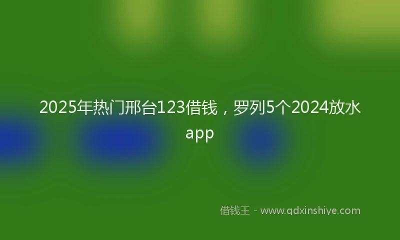 2025年热门邢台123借钱，罗列5个2024放水app