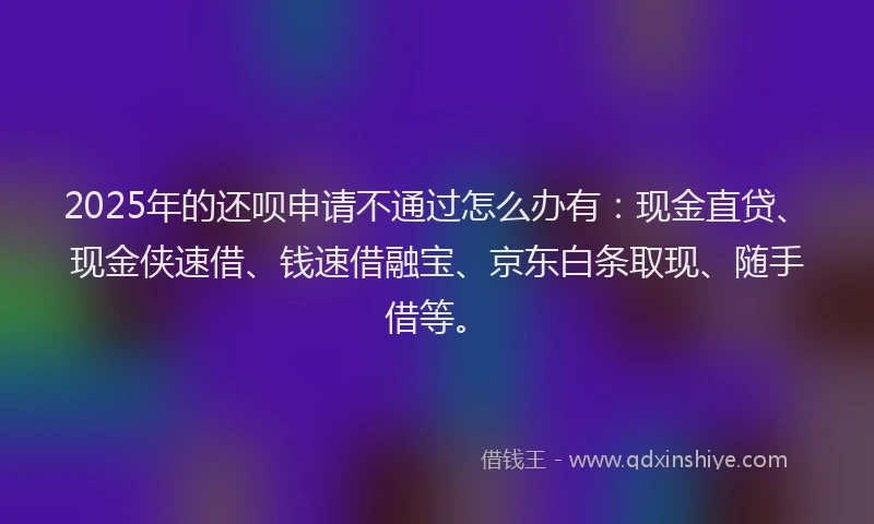 2025年的还呗申请不通过怎么办有：现金直贷、现金侠速借、钱速借融宝、京东白条取现、随手借等。