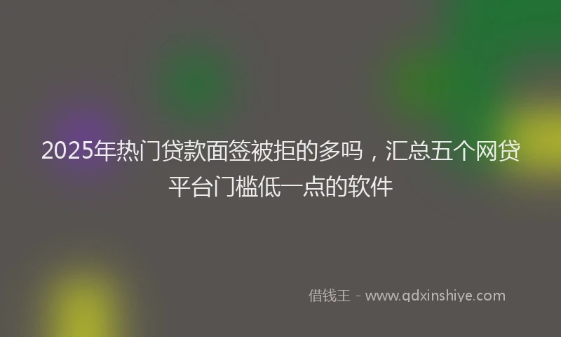 2025年热门贷款面签被拒的多吗，汇总五个网贷平台门槛低一点的软件