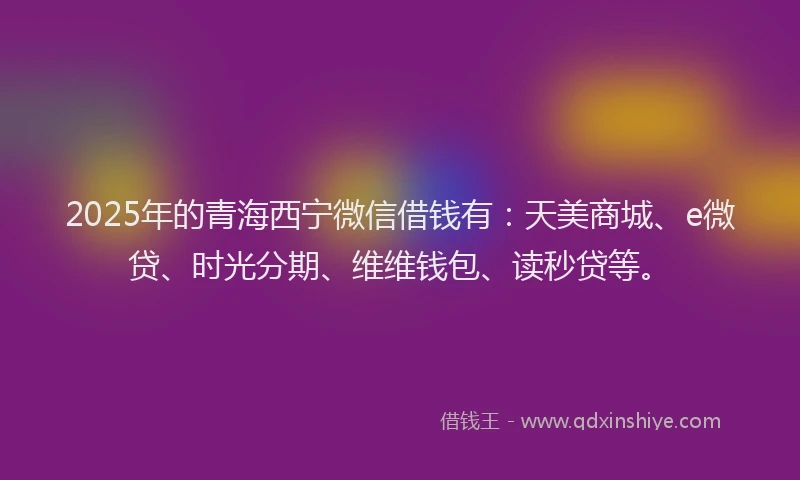 2025年的青海西宁微信借钱有：天美商城、e微贷、时光分期、维维钱包、读秒贷等。
