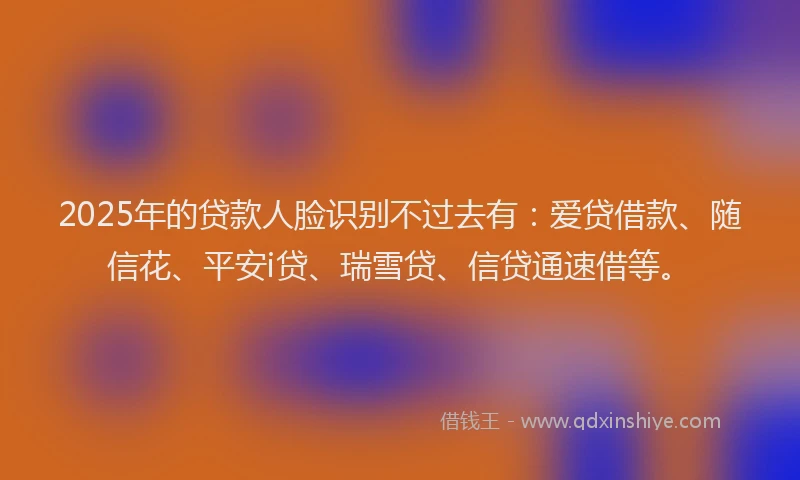 2025年的贷款人脸识别不过去有：爱贷借款、随信花、平安i贷、瑞雪贷、信贷通速借等。