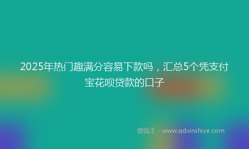 2025年热门趣满分容易下款吗，汇总5个凭支付宝花呗贷款的口子