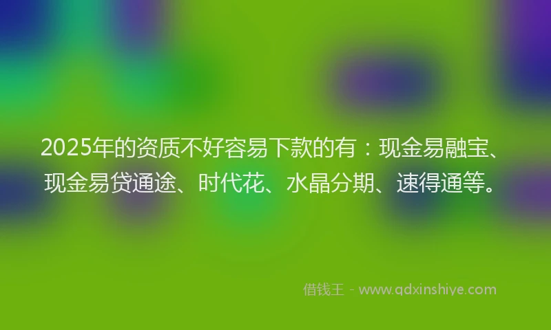 2025年的资质不好容易下款的有：现金易融宝、现金易贷通途、时代花、水晶分期、速得通等。