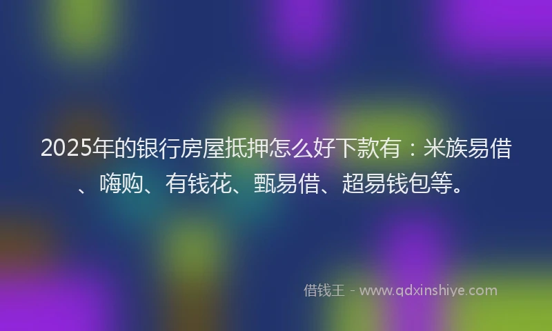 2025年的银行房屋抵押怎么好下款有：米族易借、嗨购、有钱花、甄易借、超易钱包等。