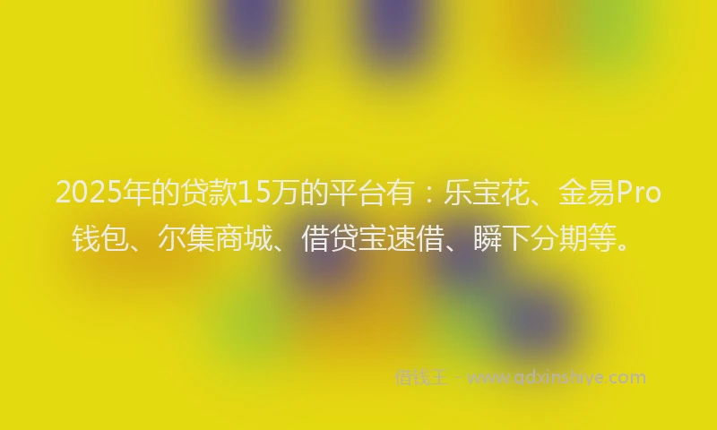 2025年的贷款15万的平台有：乐宝花、金易Pro钱包、尔集商城、借贷宝速借、瞬下分期等。
