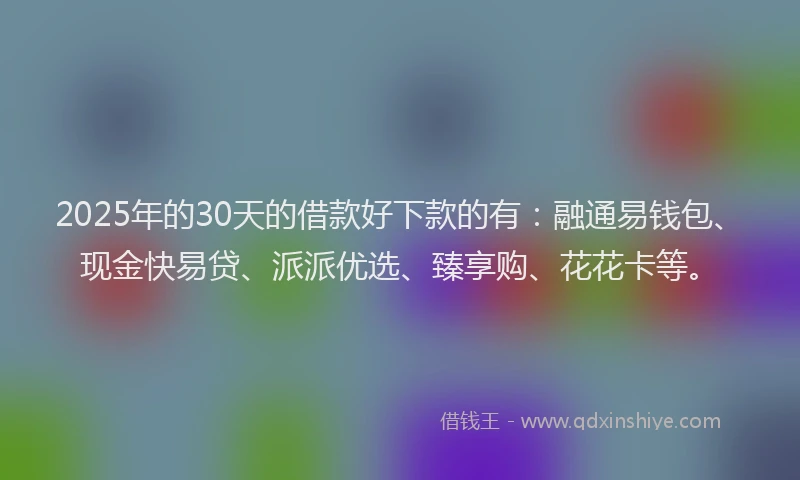 2025年的30天的借款好下款的有：融通易钱包、现金快易贷、派派优选、臻享购、花花卡等。