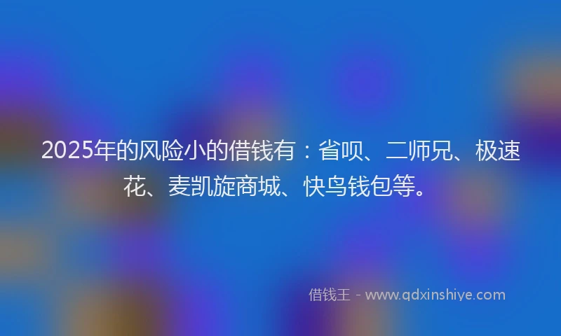 2025年的风险小的借钱有：省呗、二师兄、极速花、麦凯旋商城、快鸟钱包等。