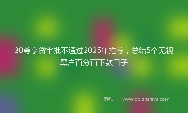 30尊享贷审批不通过2025年推荐，总结5个无视黑户百分百下款口子