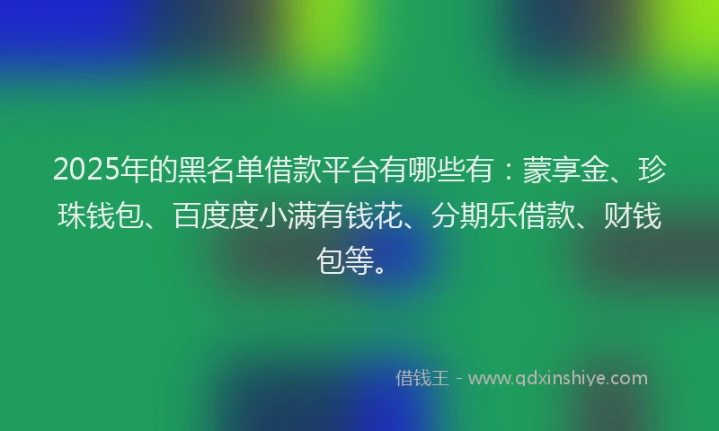 2025年的黑名单借款平台有哪些有：蒙享金、珍珠钱包、百度度小满有钱花、分期乐借款、财钱包等。