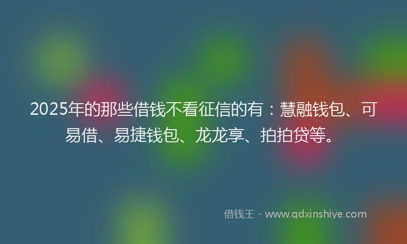 2025年的那些借钱不看征信的有：慧融钱包、可易借、易捷钱包、龙龙享、拍拍贷等。