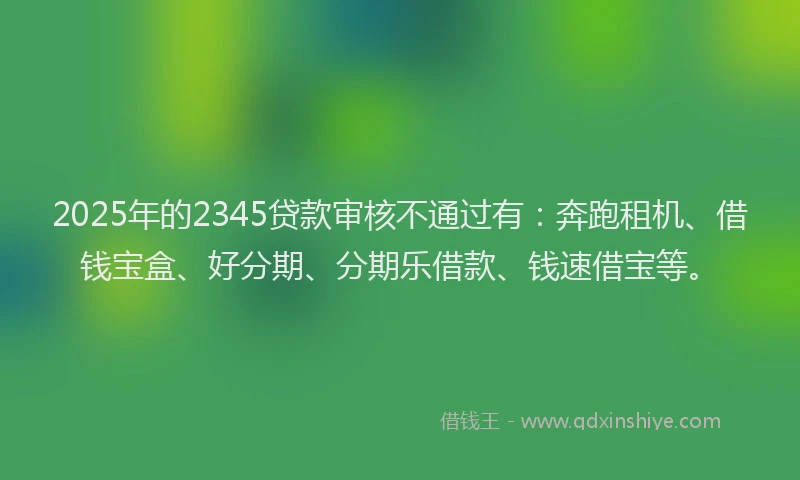 2025年的2345贷款审核不通过有：奔跑租机、借钱宝盒、好分期、分期乐借款、钱速借宝等。