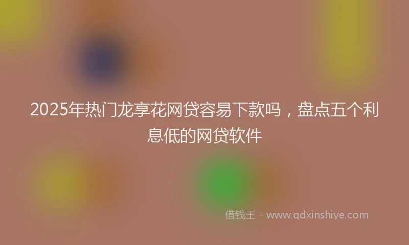 2025年热门龙享花网贷容易下款吗，盘点五个利息低的网贷软件