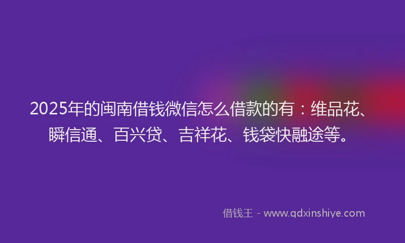 2025年的闽南借钱微信怎么借款的有：维品花、瞬信通、百兴贷、吉祥花、钱袋快融途等。