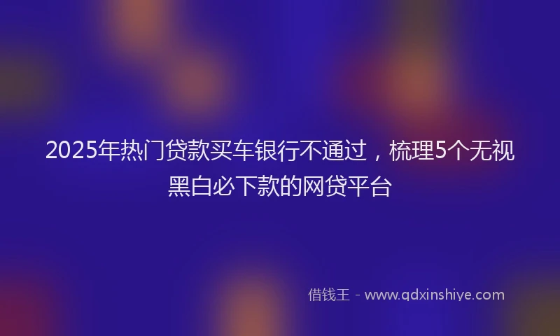 2025年热门贷款买车银行不通过，梳理5个无视黑白必下款的网贷平台