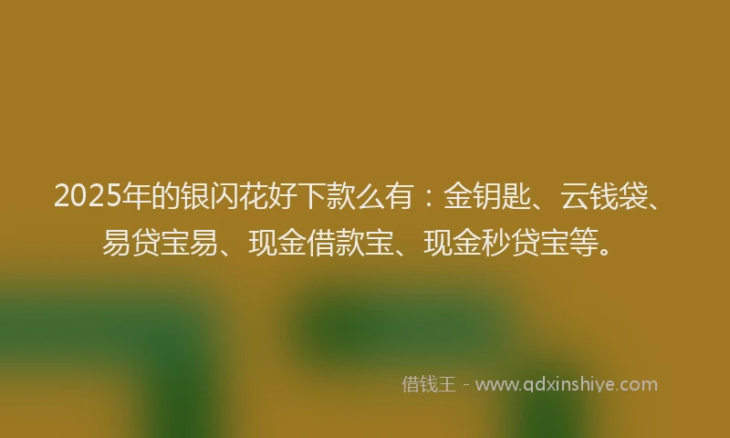 2025年的银闪花好下款么有：金钥匙、云钱袋、易贷宝易、现金借款宝、现金秒贷宝等。