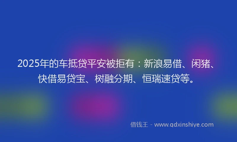 2025年的车抵贷平安被拒有：新浪易借、闲猪、快借易贷宝、树融分期、恒瑞速贷等。