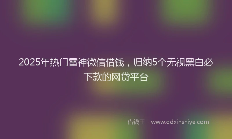 2025年热门雷神微信借钱，归纳5个无视黑白必下款的网贷平台