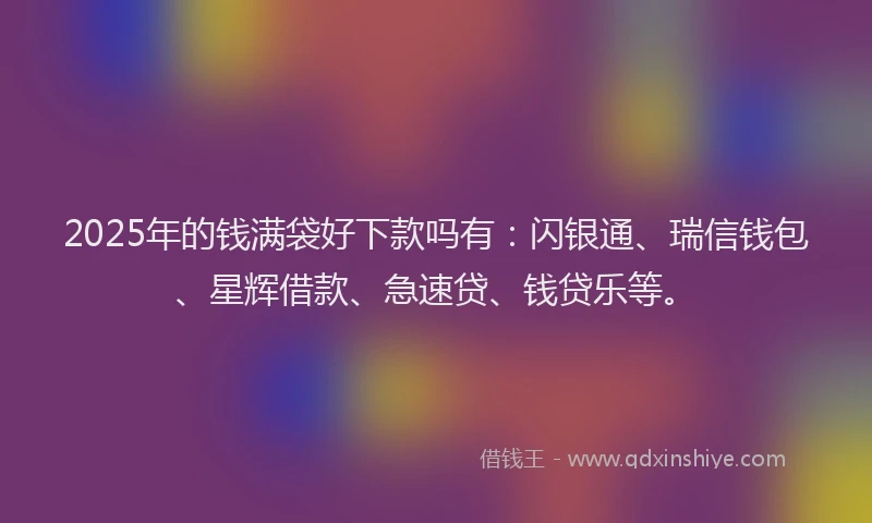 2025年的钱满袋好下款吗有：闪银通、瑞信钱包、星辉借款、急速贷、钱贷乐等。