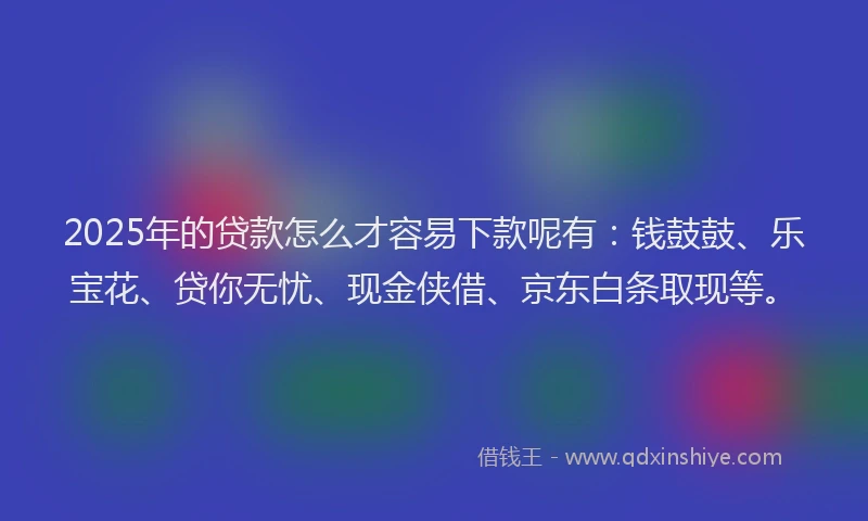 2025年的贷款怎么才容易下款呢有：钱鼓鼓、乐宝花、贷你无忧、现金侠借、京东白条取现等。