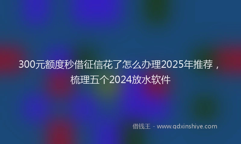 300元额度秒借征信花了怎么办理2025年推荐，梳理五个2024放水软件