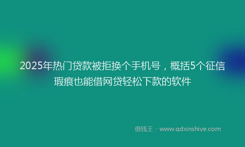2025年热门贷款被拒换个手机号，概括5个征信瑕疵也能借网贷轻松下款的软件