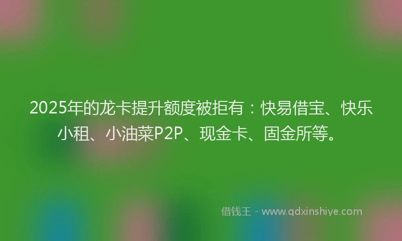 2025年的龙卡提升额度被拒有：快易借宝、快乐小租、小油菜P2P、现金卡、固金所等。
