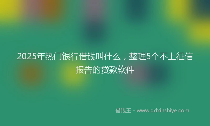 2025年热门银行借钱叫什么，整理5个不上征信报告的贷款软件