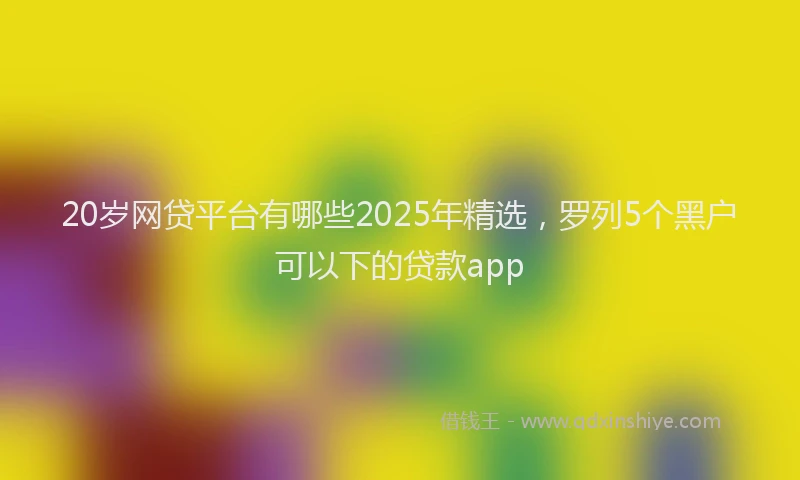 20岁网贷平台有哪些2025年精选，罗列5个黑户可以下的贷款app