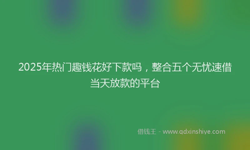 2025年热门趣钱花好下款吗，整合五个无忧速借当天放款的平台