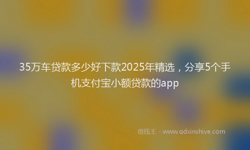 35万车贷款多少好下款2025年精选，分享5个手机支付宝小额贷款的app