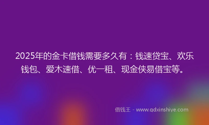 2025年的金卡借钱需要多久有：钱速贷宝、欢乐钱包、爱木速借、优一租、现金侠易借宝等。