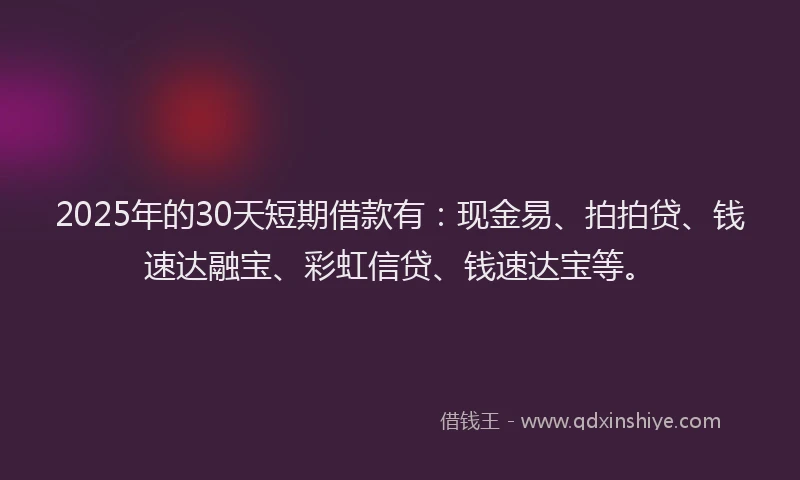 2025年的30天短期借款有：现金易、拍拍贷、钱速达融宝、彩虹信贷、钱速达宝等。