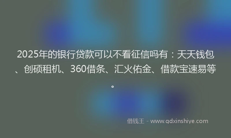 2025年的银行贷款可以不看征信吗有：天天钱包、创硕租机、360借条、汇火佑金、借款宝速易等。
