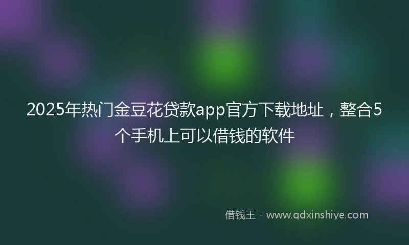2025年热门金豆花贷款app官方下载地址，整合5个手机上可以借钱的软件